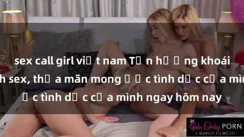 sex call girl việt nam Tận hưởng khoái cảm với gái xinh sex, thỏa mãn mong ước tình dục của mình ngay hôm nay
