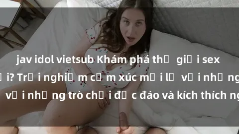 jav idol vietsub Khám phá thế giới sex trực tuyến: Hơn tuổi? Trải nghiệm cảm xúc mới lạ với những trò chơi độc đáo và kích thích người lớn