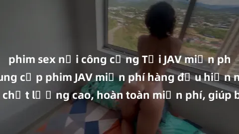 phim sex nơi công cộng Tải JAV miễn phí: Các trang web cung cấp phim JAV miễn phí hàng đầu hiện nay. Các tác phẩm chất lượng cao, hoàn toàn miễn phí, giúp bạn thỏa mãn niềm đam mê mà không tốn kém.