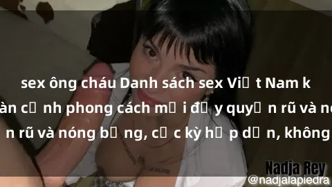 sex ông cháu Danh sách sex Việt Nam không che - Ảnh toàn cảnh phong cách mới đầy quyến rũ và nóng bỏng, cực kỳ hấp dẫn, không thể bỏ qua!