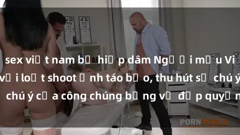 sex việt nam bị hiếp dâm Người mẫu Việt Nam gây sốt với loạt shoot ảnh táo bạo, thu hút sự chú ý của công chúng bằng vẻ đẹp quyến rũ và gợi cảm.