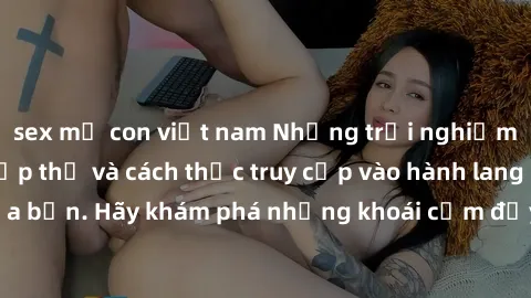sex mẹ con việt nam Những trải nghiệm mới lạ với sex tập thể và cách thức truy cập vào hành lang đam mê của bạn. Hãy khám phá những khoái cảm đầy kích thích với tập thể hấp dẫn!