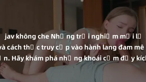 jav không che Những trải nghiệm mới lạ với sex tập thể và cách thức truy cập vào hành lang đam mê của bạn. Hãy khám phá những khoái cảm đầy kích thích với tập thể hấp dẫn!