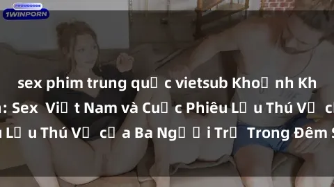 sex phim trung quốc vietsub Khoảnh Khắc Đầy Kịch Tính: Sex  Việt Nam và Cuộc Phiêu Lưu Thú Vị của Ba Người Trẻ Trong Đêm Say Đắm