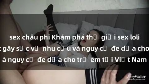 sex châu phi Khám phá thế giới sex loli Việt Nam: Sự thật gây sốc về nhu cầu và nguy cơ đe dọa cho trẻ em tại Việt Nam