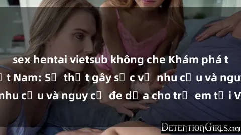 sex hentai vietsub không che Khám phá thế giới sex loli Việt Nam: Sự thật gây sốc về nhu cầu và nguy cơ đe dọa cho trẻ em tại Việt Nam