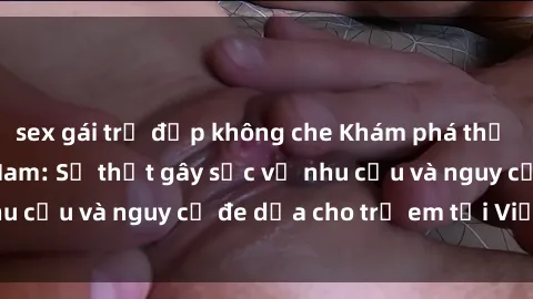 sex gái trẻ đẹp không che Khám phá thế giới sex loli Việt Nam: Sự thật gây sốc về nhu cầu và nguy cơ đe dọa cho trẻ em tại Việt Nam
