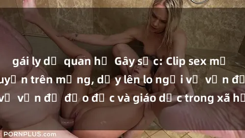 gái ly dị quan hệ Gây sốc: Clip sex mẹ con Việt Nam lan truyền trên mạng, dấy lên lo ngại về vấn đề đạo đức và giáo dục trong xã hội hiện nay.