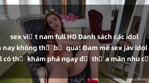 sex việt nam full HD Danh sách các idol JAV hot nhất hiện nay không thể bỏ qua! Đam mê sex jav idol có thể khám phá ngay để thỏa mãn nhu cầu giải trí của mình!