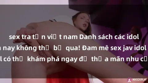sex tra tấn việt nam Danh sách các idol JAV hot nhất hiện nay không thể bỏ qua! Đam mê sex jav idol có thể khám phá ngay để thỏa mãn nhu cầu giải trí của mình!